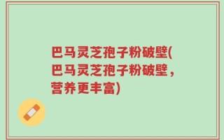 巴马灵芝孢子粉破壁(巴马灵芝孢子粉破壁，营养更丰富)