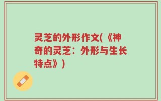 灵芝的外形作文(《神奇的灵芝：外形与生长特点》)