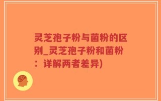 灵芝孢子粉与菌粉的区别_灵芝孢子粉和菌粉：详解两者差异)