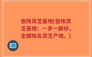 张伟灵芝基地(张伟灵芝基地：一步一脚印，全国知名灵芝产地。)