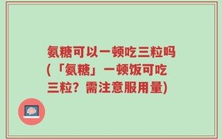 氨糖可以一顿吃三粒吗(「氨糖」一顿饭可吃三粒？需注意服用量)