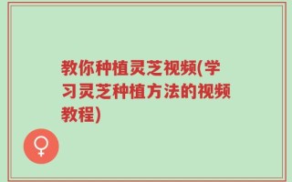 教你种植灵芝视频(学习灵芝种植方法的视频教程)