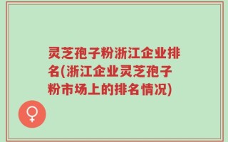 灵芝孢子粉浙江企业排名(浙江企业灵芝孢子粉市场上的排名情况)
