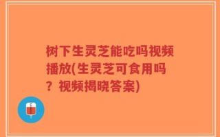 树下生灵芝能吃吗视频播放(生灵芝可食用吗？视频揭晓答案)