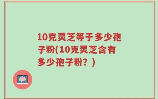10克灵芝等于多少孢子粉(10克灵芝含有多少孢子粉？)