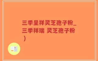 三季呈祥灵芝孢子粉_三季祥瑞 灵芝孢子粉 )