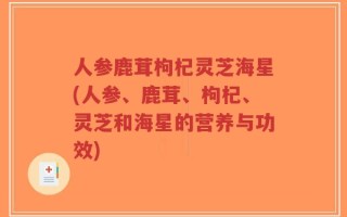 人参鹿茸枸杞灵芝海星(人参、鹿茸、枸杞、灵芝和海星的营养与功效)