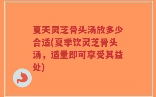 夏天灵芝骨头汤放多少合适(夏季饮灵芝骨头汤，适量即可享受其益处)