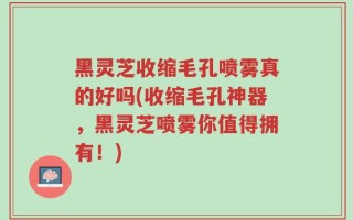 黑灵芝收缩毛孔喷雾真的好吗(收缩毛孔神器，黑灵芝喷雾你值得拥有！)