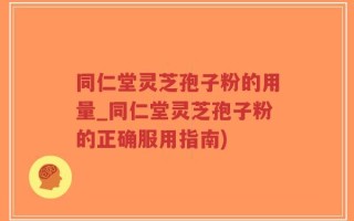 同仁堂灵芝孢子粉的用量_同仁堂灵芝孢子粉的正确服用指南)