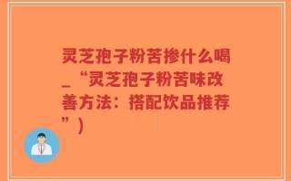 灵芝孢子粉苦掺什么喝_“灵芝孢子粉苦味改善方法：搭配饮品推荐”)