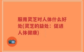 服用灵芝对人体什么好处(灵芝的益处：促进人体健康)