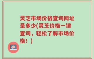 灵芝市场价格查询网址是多少(灵芝价格一键查询，轻松了解市场价格！)
