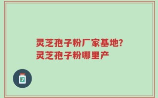 灵芝孢子粉厂家基地？灵芝孢子粉哪里产