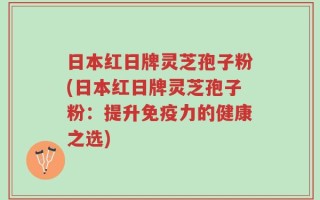 日本红日牌灵芝孢子粉(日本红日牌灵芝孢子粉：提升免疫力的健康之选)