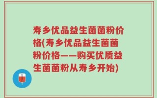 寿乡优品益生菌菌粉价格(寿乡优品益生菌菌粉价格——购买优质益生菌菌粉从寿乡开始)