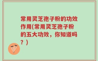 常用灵芝孢子粉的功效作用(常用灵芝孢子粉的五大功效，你知道吗？)