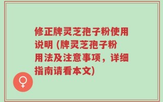 修正牌灵芝孢子粉使用说明 (牌灵芝孢子粉用法及注意事项，详细指南请看本文)