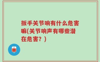 扳手关节响有什么危害嘛(关节响声有哪些潜在危害？)