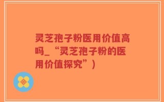 灵芝孢子粉医用价值高吗_“灵芝孢子粉的医用价值探究”)