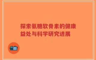 探索氨糖软骨素的健康益处与科学研究进展
