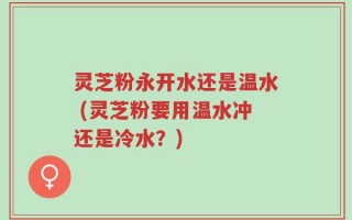 灵芝粉永开水还是温水 (灵芝粉要用温水冲还是冷水？)