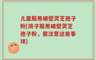 儿童服用破壁灵芝孢子粉(孩子服用破壁灵芝孢子粉，需注意这些事项)