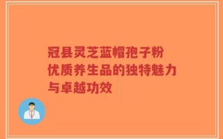 冠县灵芝蓝帽孢子粉 优质养生品的独特魅力与卓越功效