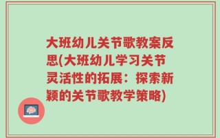 大班幼儿关节歌教案反思(大班幼儿学习关节灵活性的拓展：探索新颖的关节歌教学策略)