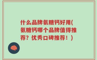 什么品牌氨糖钙好用(氨糖钙哪个品牌值得推荐？优秀口碑推荐！)