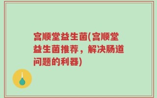 宫顺堂益生菌(宫顺堂益生菌推荐，解决肠道问题的利器)