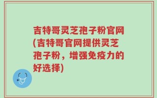 吉特哥灵芝孢子粉官网(吉特哥官网提供灵芝孢子粉，增强免疫力的好选择)