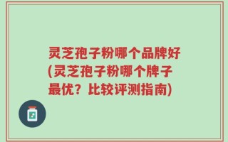 灵芝孢子粉哪个品牌好(灵芝孢子粉哪个牌子最优？比较评测指南)