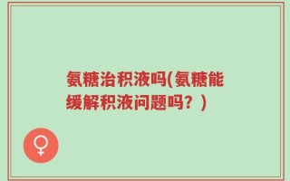 氨糖治积液吗(氨糖能缓解积液问题吗？)