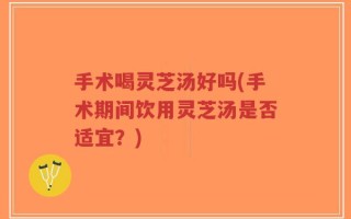 手术喝灵芝汤好吗(手术期间饮用灵芝汤是否适宜？)