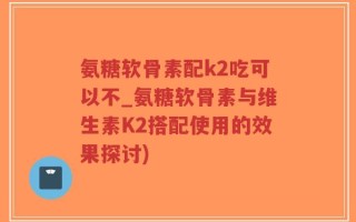 氨糖软骨素配k2吃可以不_氨糖软骨素与维生素K2搭配使用的效果探讨)