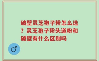 破壁灵芝袍子粉怎么选？灵芝孢子粉头道粉和破壁有什么区别吗