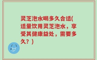 灵芝泡水喝多久合适(适量饮用灵芝泡水，享受其健康益处，需要多久？)