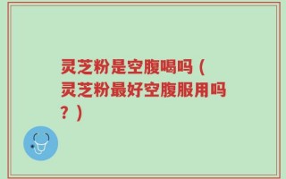 灵芝粉是空腹喝吗 (灵芝粉最好空腹服用吗？)