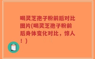 喝灵芝孢子粉前后对比图片(喝灵芝孢子粉前后身体变化对比，惊人！)