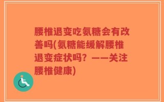 腰椎退变吃氨糖会有改善吗(氨糖能缓解腰椎退变症状吗？——关注腰椎健康)