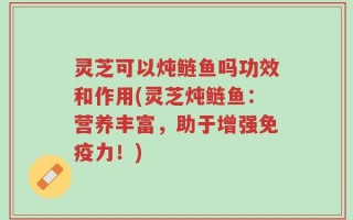 灵芝可以炖鲢鱼吗功效和作用(灵芝炖鲢鱼：营养丰富，助于增强免疫力！)
