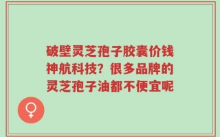 破壁灵芝孢子胶囊价钱神航科技？很多品牌的灵芝孢子油都不便宜呢