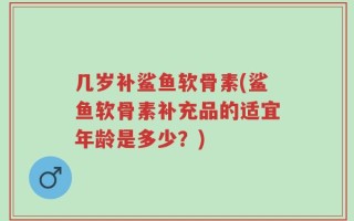 几岁补鲨鱼软骨素(鲨鱼软骨素补充品的适宜年龄是多少？)