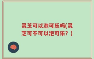 灵芝可以泡可乐吗(灵芝可不可以泡可乐？)