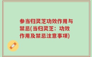 参当归灵芝功效作用与禁忌(当归灵芝：功效作用及禁忌注意事项)