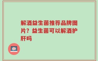 解酒益生菌推荐品牌图片？益生菌可以解酒护肝吗