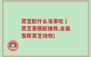 灵芝配什么当茶吃 (灵芝茶搭配推荐,全面发挥灵芝功效)