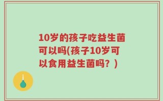 10岁的孩子吃益生菌可以吗(孩子10岁可以食用益生菌吗？)