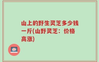 山上的野生灵芝多少钱一斤(山野灵芝：价格高涨)
